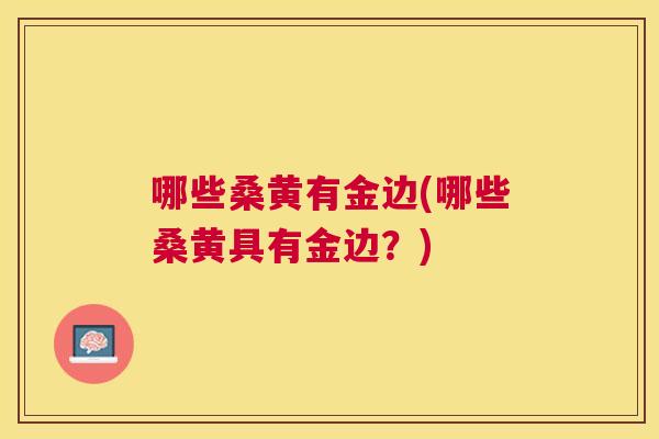 哪些桑黄有金边(哪些桑黄具有金边?) 哪些桑黄有金边(哪些桑黄具有金边?)