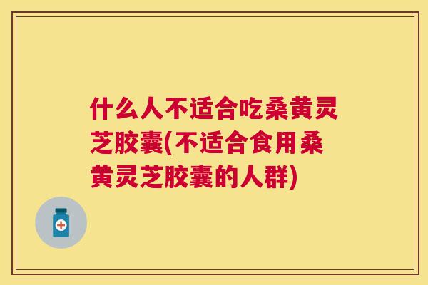 什么人不适合吃桑黄灵芝胶囊(不适合食用桑黄灵芝胶囊的人群) 什么人不适合吃桑黄灵芝胶囊(不适合食用桑黄灵芝胶囊的人群)