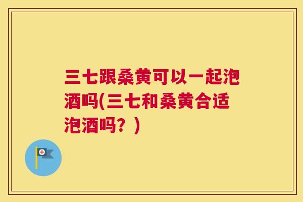 三七跟桑黄可以一起泡酒吗(三七和桑黄合适泡酒吗?) 三七跟桑黄可以一起泡酒吗(三七和桑黄合适泡酒吗?)