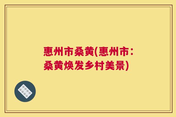 惠州市桑黄(惠州市:桑黄焕发乡村美景) 惠州市桑黄(惠州市:桑黄焕发乡村美景)