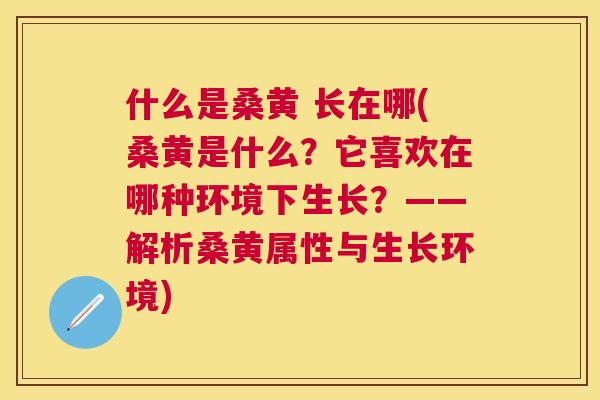 什么是桑黄 长在哪(桑黄是什么?它喜欢在哪种环境下生长?——解析桑黄属性与生长环境) 什么是桑黄 长在哪(桑黄是什么?它喜欢在哪种环境下生长?——解析桑黄属性与生长环境)