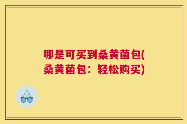 哪是可买到桑黄菌包(桑黄菌包:轻松购买) 哪是可买到桑黄菌包(桑黄菌包:轻松购买)