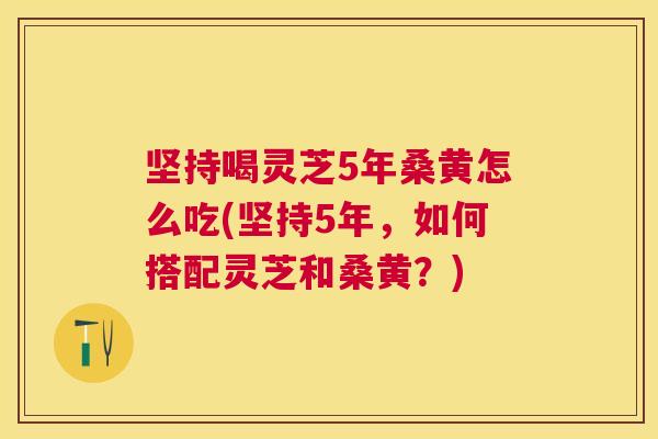 坚持喝灵芝5年桑黄怎么吃(坚持5年,如何搭配灵芝和桑黄?) 坚持喝灵芝5年桑黄怎么吃(坚持5年,如何搭配灵芝和桑黄?)