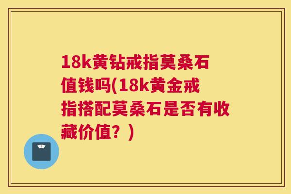18k黄钻戒指莫桑石值钱吗(18k黄金戒指搭配莫桑石是否有收藏价值?) 18k黄钻戒指莫桑石值钱吗(18k黄金戒指搭配莫桑石是否有收藏价值?)
