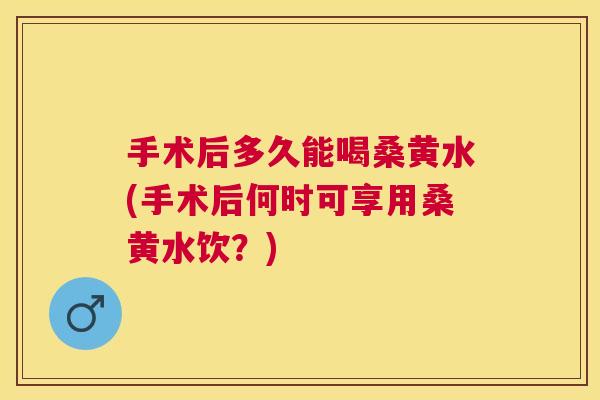 手术后多久能喝桑黄水(手术后何时可享用桑黄水饮?) 手术后多久能喝桑黄水(手术后何时可享用桑黄水饮?)