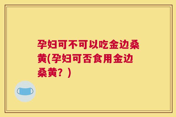 孕妇可不可以吃金边桑黄(孕妇可否食用金边桑黄?) 孕妇可不可以吃金边桑黄(孕妇可否食用金边桑黄?)