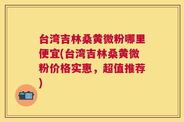 台湾吉林桑黄微粉哪里便宜(台湾吉林桑黄微粉价格实惠,超值推荐) 台湾吉林桑黄微粉哪里便宜(台湾吉林桑黄微粉价格实惠,超值推荐)