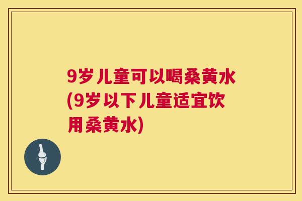9岁儿童可以喝桑黄水(9岁以下儿童适宜饮用桑黄水) 9岁儿童可以喝桑黄水(9岁以下儿童适宜饮用桑黄水)