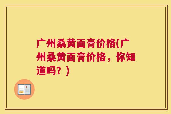 广州桑黄面膏价格(广州桑黄面膏价格，你知道吗？)
