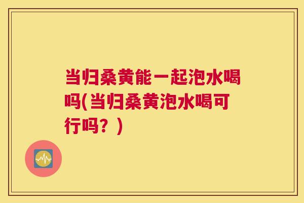当归桑黄能一起泡水喝吗(当归桑黄泡水喝可行吗？)