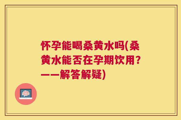 怀孕能喝桑黄水吗(桑黄水能否在孕期饮用?——解答解疑) 怀孕能喝桑黄水吗(桑黄水能否在孕期饮用?——解答解疑)