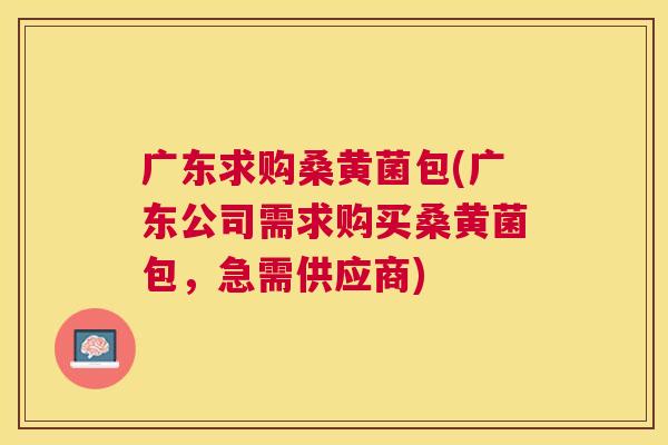 广东求购桑黄菌包(广东公司需求购买桑黄菌包,急需供应商) 广东求购桑黄菌包(广东公司需求购买桑黄菌包,急需供应商)