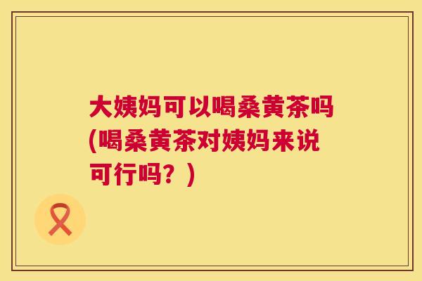 大姨妈可以喝桑黄茶吗(喝桑黄茶对姨妈来说可行吗?) 大姨妈可以喝桑黄茶吗(喝桑黄茶对姨妈来说可行吗?)