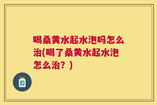 喝桑黄水起水泡吗怎么(喝了桑黄水起水泡怎么？)