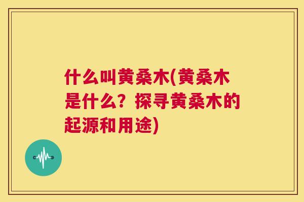 什么叫黄桑木(黄桑木是什么?探寻黄桑木的起源和用途) 什么叫黄桑木(黄桑木是什么?探寻黄桑木的起源和用途)