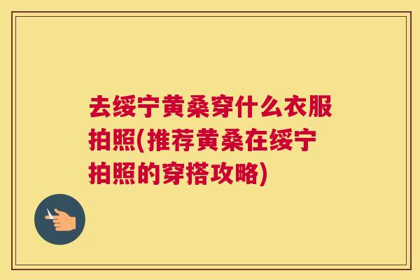 去绥宁黄桑穿什么衣服拍照(推荐黄桑在绥宁拍照的穿搭攻略) 去绥宁黄桑穿什么衣服拍照(推荐黄桑在绥宁拍照的穿搭攻略)