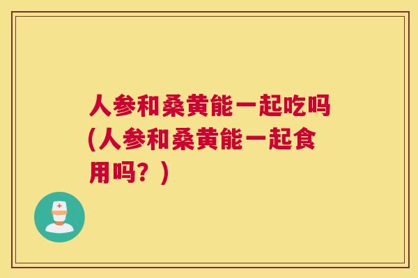 人参和桑黄能一起吃吗(人参和桑黄能一起食用吗？)