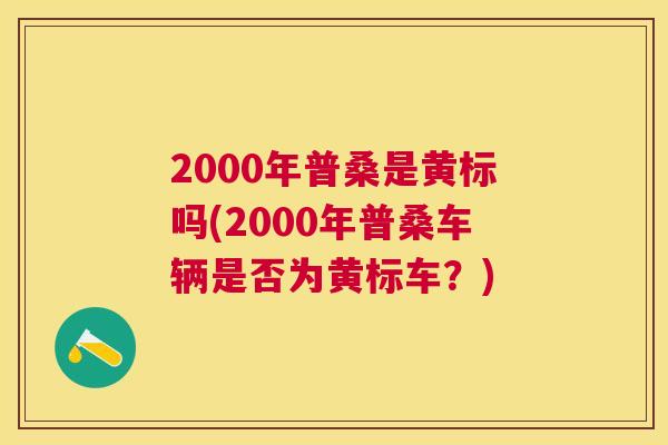 2000年普桑是黄标吗(2000年普桑车辆是否为黄标车?) 2000年普桑是黄标吗(2000年普桑车辆是否为黄标车?)