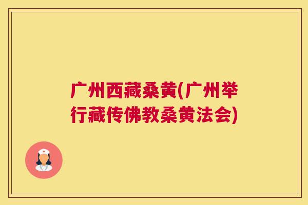 广州西藏桑黄(广州举行藏传佛教桑黄法会) 广州西藏桑黄(广州举行藏传佛教桑黄法会)