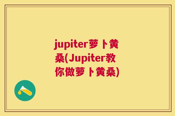jupiter萝卜黄桑(Jupiter教你做萝卜黄桑) jupiter萝卜黄桑(Jupiter教你做萝卜黄桑)