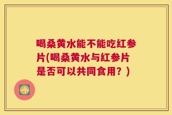 喝桑黄水能不能吃红参片(喝桑黄水与红参片是否可以共同食用?) 喝桑黄水能不能吃红参片(喝桑黄水与红参片是否可以共同食用?)