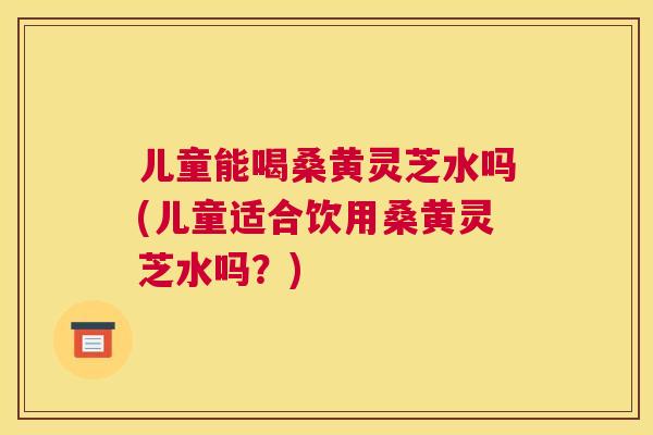 儿童能喝桑黄灵芝水吗(儿童适合饮用桑黄灵芝水吗?) 儿童能喝桑黄灵芝水吗(儿童适合饮用桑黄灵芝水吗?)