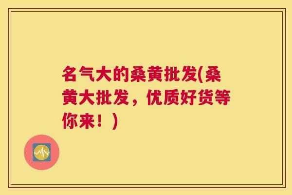 名气大的桑黄批发(桑黄大批发，优质好货等你来！)