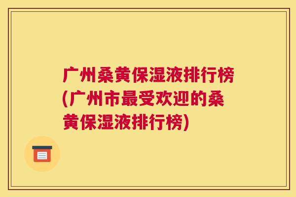 广州桑黄保湿液排行榜(广州市受欢迎的桑黄保湿液排行榜) 广州桑黄保湿液排行榜(广州市受欢迎的桑黄保湿液排行榜)