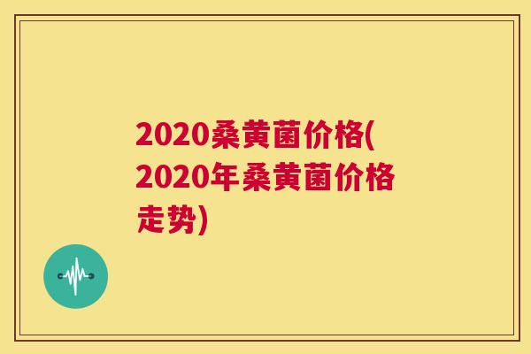 2020桑黄菌价格(2020年桑黄菌价格走势) 2020桑黄菌价格(2020年桑黄菌价格走势)