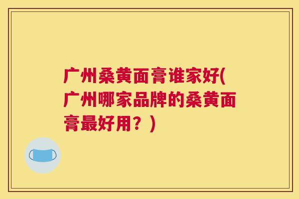 广州桑黄面膏谁家好(广州哪家品牌的桑黄面膏好用?) 广州桑黄面膏谁家好(广州哪家品牌的桑黄面膏好用?)