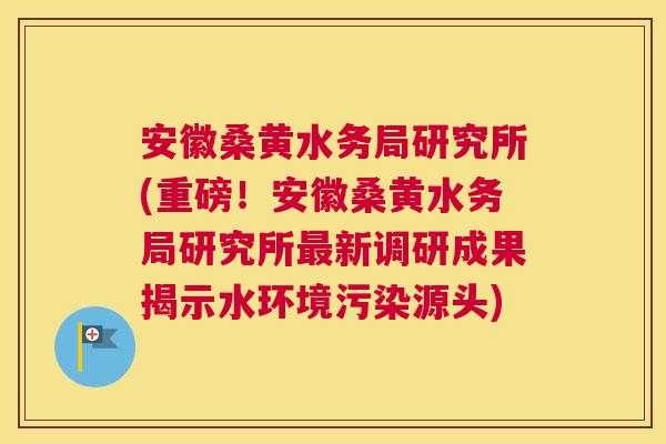 安徽桑黄水务局研究所(重磅!安徽桑黄水务局研究所新调研成果揭示水环境污染源头) 安徽桑黄水务局研究所(重磅!安徽桑黄水务局研究所新调研成果揭示水环境污染源头)