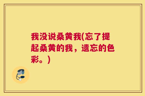 我没说桑黄我(忘了提起桑黄的我,遗忘的色彩。) 我没说桑黄我(忘了提起桑黄的我,遗忘的色彩。)