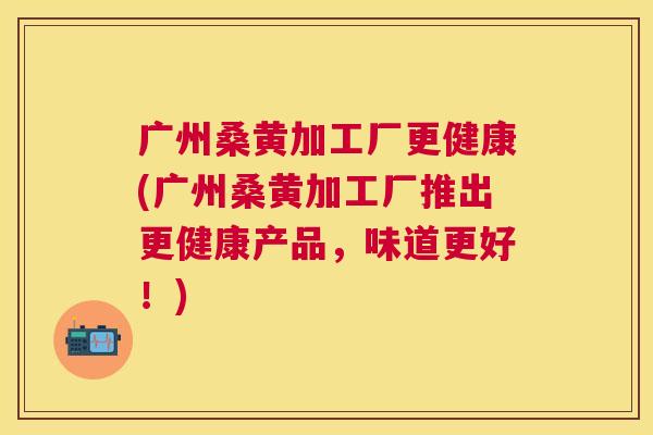 广州桑黄加工厂更健康(广州桑黄加工厂推出更健康产品,味道更好!) 广州桑黄加工厂更健康(广州桑黄加工厂推出更健康产品,味道更好!)
