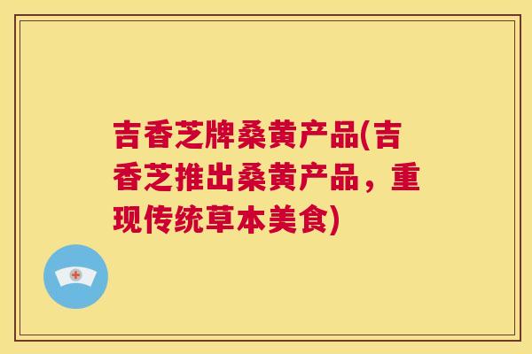 吉香芝牌桑黄产品(吉香芝推出桑黄产品,重现传统草本美食) 吉香芝牌桑黄产品(吉香芝推出桑黄产品,重现传统草本美食)