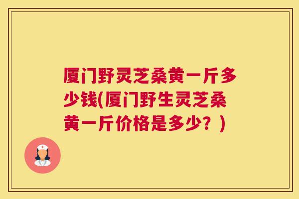 厦门野灵芝桑黄一斤多少钱(厦门野生灵芝桑黄一斤价格是多少?) 厦门野灵芝桑黄一斤多少钱(厦门野生灵芝桑黄一斤价格是多少?)
