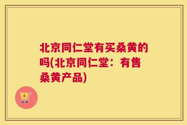 北京同仁堂有买桑黄的吗(北京同仁堂:有售桑黄产品) 北京同仁堂有买桑黄的吗(北京同仁堂:有售桑黄产品)