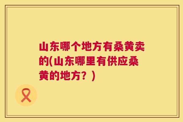 山东哪个地方有桑黄卖的(山东哪里有供应桑黄的地方?) 山东哪个地方有桑黄卖的(山东哪里有供应桑黄的地方?)
