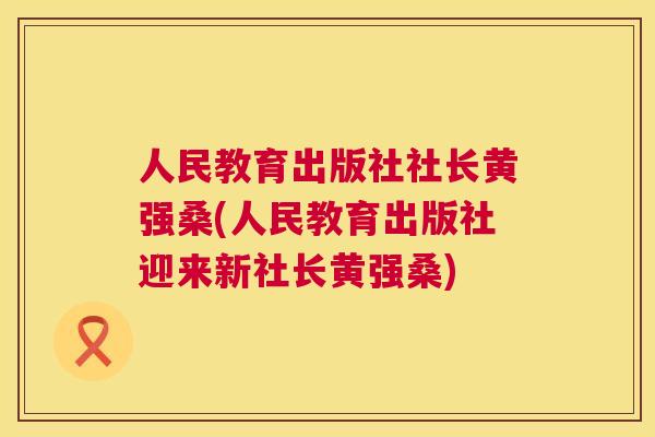 人民教育出版社社长黄强桑(人民教育出版社迎来新社长黄强桑)