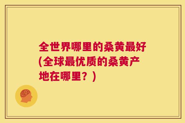 全世界哪里的桑黄好(全球优质的桑黄产地在哪里?) 全世界哪里的桑黄好(全球优质的桑黄产地在哪里?)