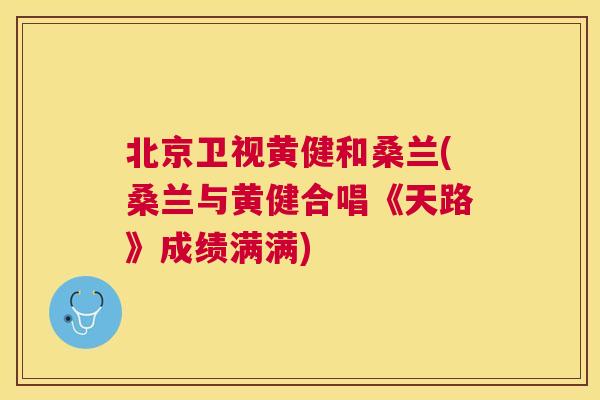 北京卫视黄健和桑兰(桑兰与黄健合唱《天路》成绩满满) 北京卫视黄健和桑兰(桑兰与黄健合唱《天路》成绩满满)