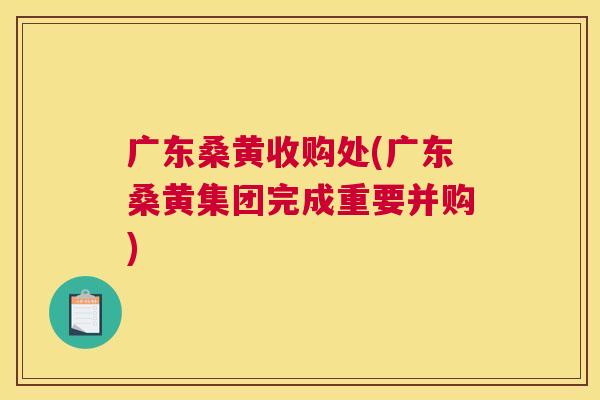 广东桑黄收购处(广东桑黄集团完成重要并购)