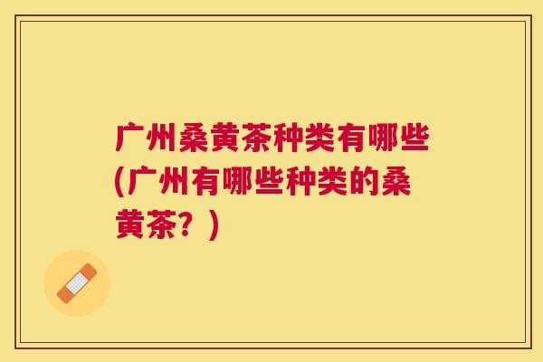 广州桑黄茶种类有哪些(广州有哪些种类的桑黄茶?) 广州桑黄茶种类有哪些(广州有哪些种类的桑黄茶?)