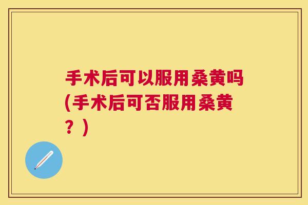 手术后可以服用桑黄吗(手术后可否服用桑黄?) 手术后可以服用桑黄吗(手术后可否服用桑黄?)
