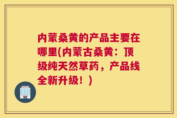 内蒙桑黄的产品主要在哪里(内蒙古桑黄:纯天然草药,产品线全新升级!) 内蒙桑黄的产品主要在哪里(内蒙古桑黄:纯天然草药,产品线全新升级!)