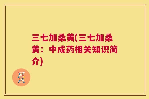 三七加桑黄(三七加桑黄:中成药相关知识简介) 三七加桑黄(三七加桑黄:中成药相关知识简介)