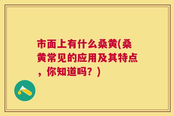 市面上有什么桑黄(桑黄常见的应用及其特点,你知道吗?) 市面上有什么桑黄(桑黄常见的应用及其特点,你知道吗?)