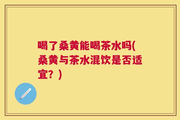喝了桑黄能喝茶水吗(桑黄与茶水混饮是否适宜?) 喝了桑黄能喝茶水吗(桑黄与茶水混饮是否适宜?)