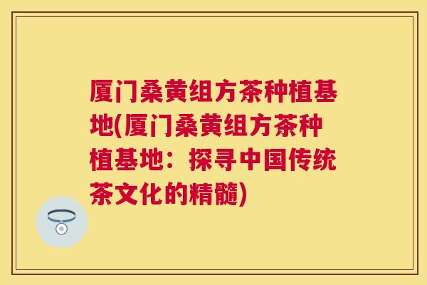 厦门桑黄组方茶种植基地(厦门桑黄组方茶种植基地:探寻中国传统茶文化的精髓) 厦门桑黄组方茶种植基地(厦门桑黄组方茶种植基地:探寻中国传统茶文化的精髓)