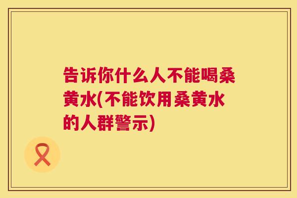告诉你什么人不能喝桑黄水(不能饮用桑黄水的人群警示) 告诉你什么人不能喝桑黄水(不能饮用桑黄水的人群警示)