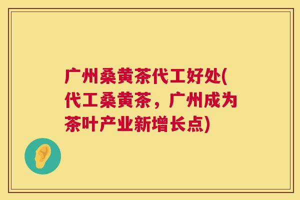 广州桑黄茶代工好处(代工桑黄茶,广州成为茶叶产业新增长点) 广州桑黄茶代工好处(代工桑黄茶,广州成为茶叶产业新增长点)
